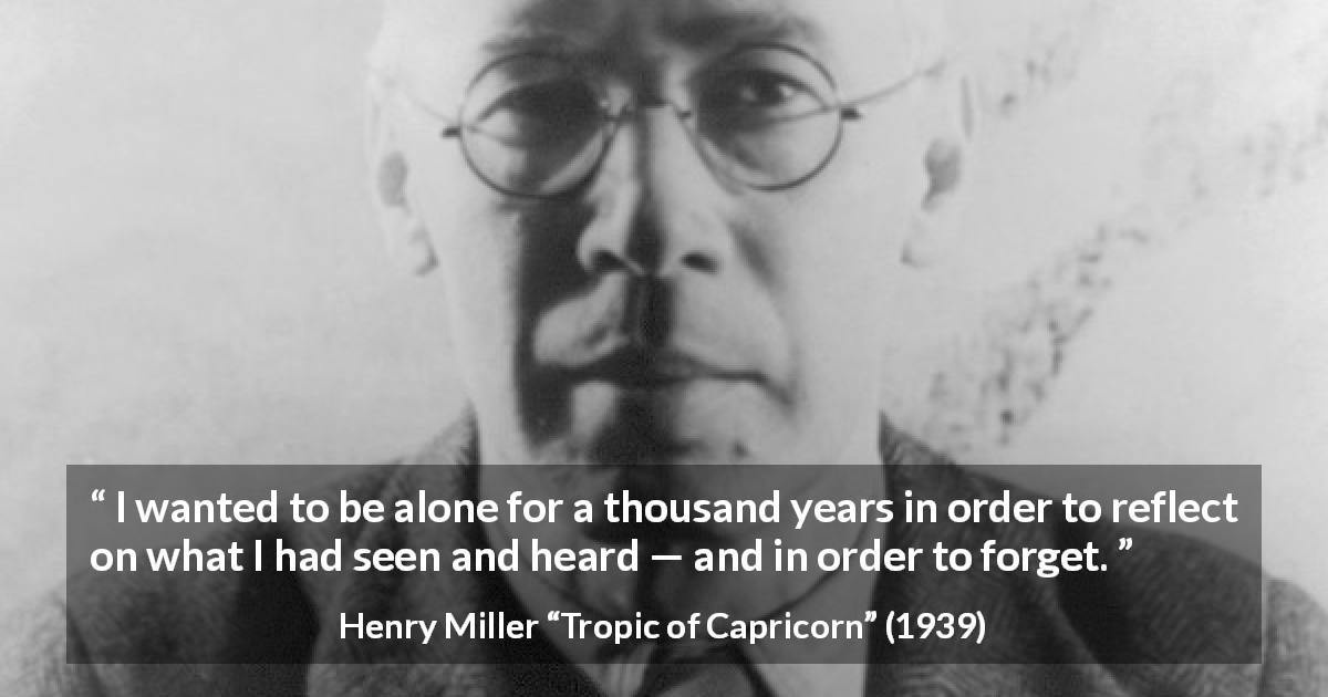 Henry Miller quote about forgetting from Tropic of Capricorn - I wanted to be alone for a thousand years in order to reflect on what I had seen and heard — and in order to forget.