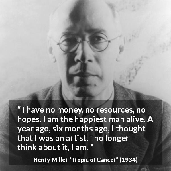 Henry Miller quote about happiness from Tropic of Cancer - I have no money, no resources, no hopes. I am the happiest man alive. A year ago, six months ago, I thought that I was an artist. I no longer think about it, I am.