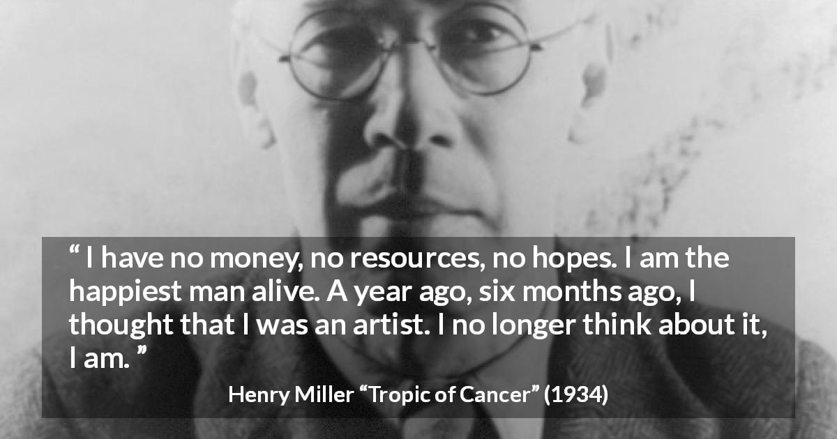 Henry Miller quote about happiness from Tropic of Cancer - I have no money, no resources, no hopes. I am the happiest man alive. A year ago, six months ago, I thought that I was an artist. I no longer think about it, I am.