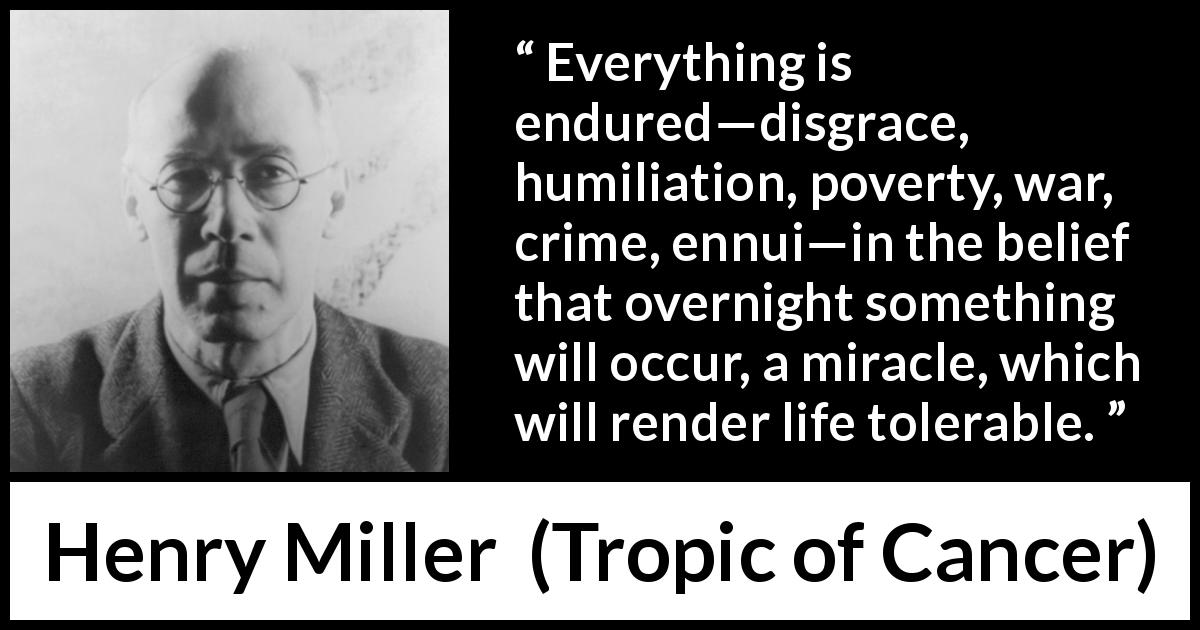 Henry Miller quote about life from Tropic of Cancer - Everything is endured—disgrace, humiliation, poverty, war, crime, ennui—in the belief that overnight something will occur, a miracle, which will render life tolerable.