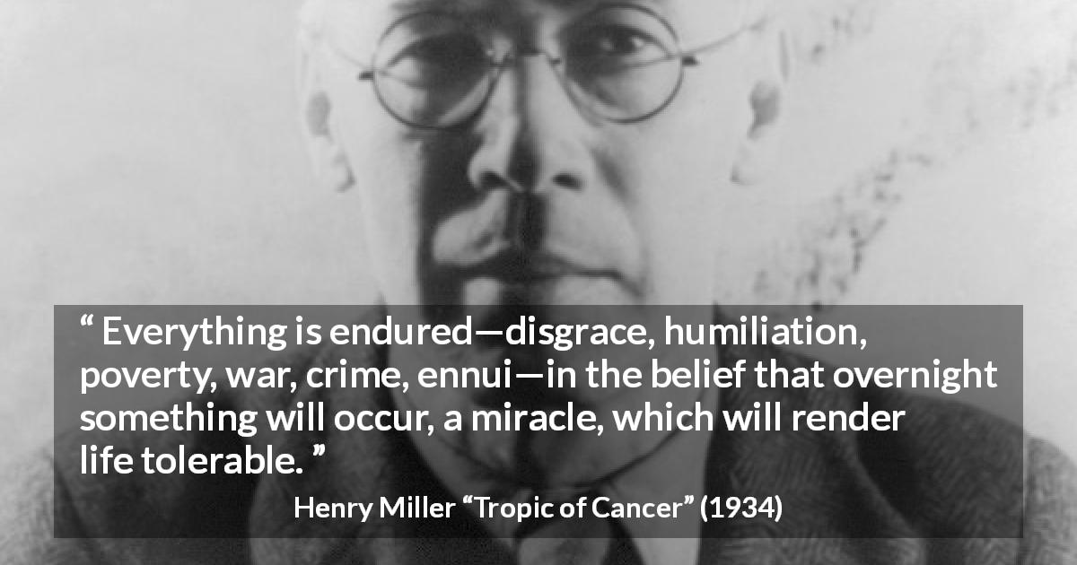 Henry Miller quote about life from Tropic of Cancer - Everything is endured—disgrace, humiliation, poverty, war, crime, ennui—in the belief that overnight something will occur, a miracle, which will render life tolerable.