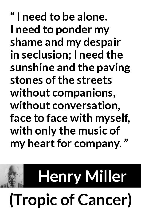 Henry Miller quote about loneliness from Tropic of Cancer - I need to be alone. I need to ponder my shame and my despair in seclusion; I need the sunshine and the paving stones of the streets without companions, without conversation, face to face with myself, with only the music of my heart for company.