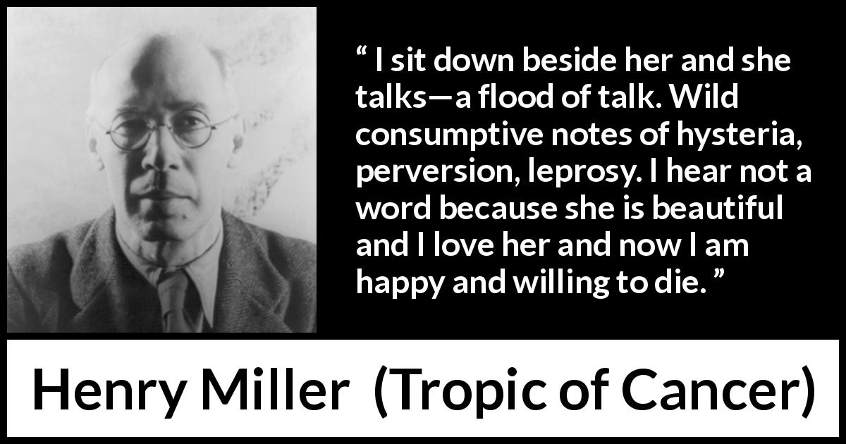 Henry Miller quote about love from Tropic of Cancer - I sit down beside her and she talks—a flood of talk. Wild consumptive notes of hysteria, perversion, leprosy. I hear not a word because she is beautiful and I love her and now I am happy and willing to die.