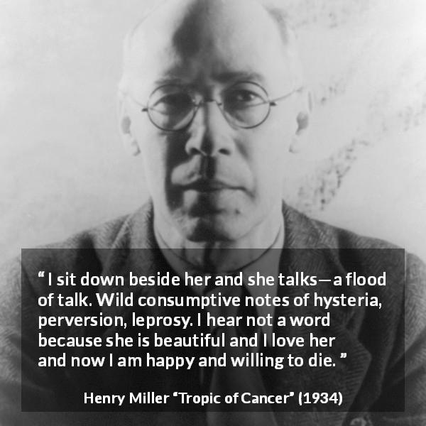 Henry Miller quote about love from Tropic of Cancer - I sit down beside her and she talks—a flood of talk. Wild consumptive notes of hysteria, perversion, leprosy. I hear not a word because she is beautiful and I love her and now I am happy and willing to die.