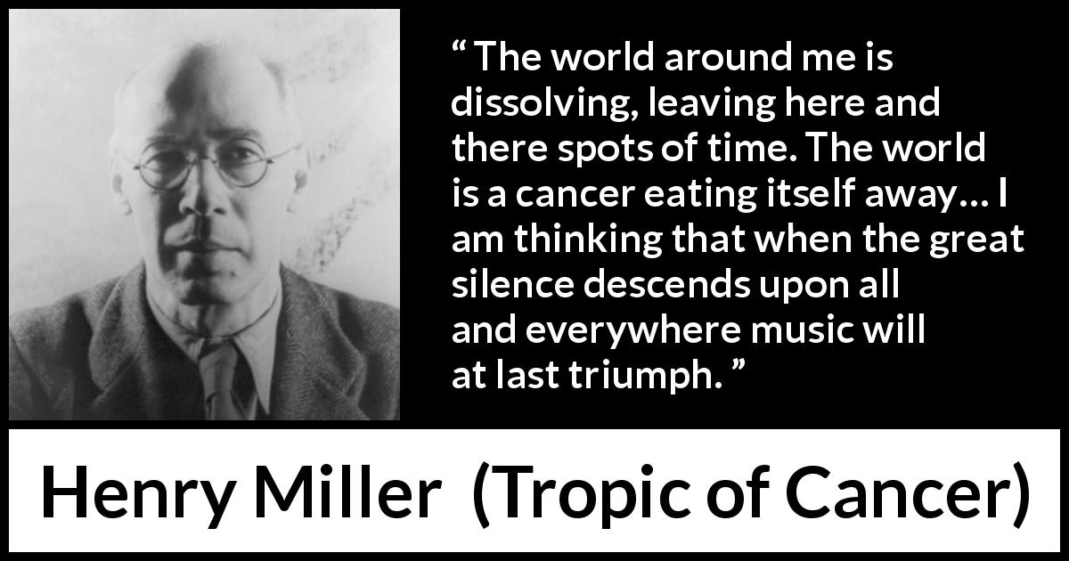 Henry Miller quote about music from Tropic of Cancer - The world around me is dissolving, leaving here and there spots of time. The world is a cancer eating itself away… I am thinking that when the great silence descends upon all and everywhere music will at last triumph.