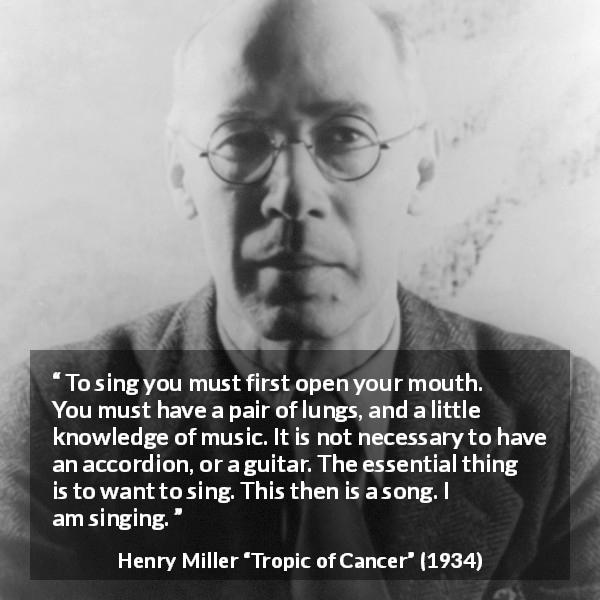 Henry Miller quote about music from Tropic of Cancer - To sing you must first open your mouth. You must have a pair of lungs, and a little knowledge of music. It is not necessary to have an accordion, or a guitar. The essential thing is to want to sing. This then is a song. I am singing.