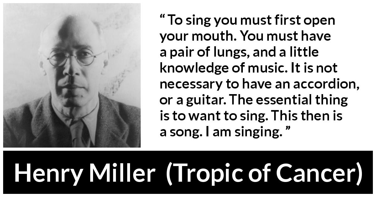 Henry Miller quote about music from Tropic of Cancer - To sing you must first open your mouth. You must have a pair of lungs, and a little knowledge of music. It is not necessary to have an accordion, or a guitar. The essential thing is to want to sing. This then is a song. I am singing.