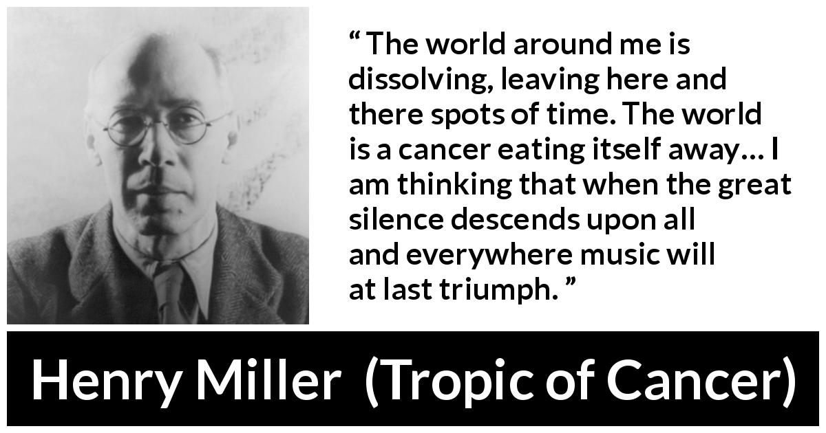 Henry Miller quote about music from Tropic of Cancer - The world around me is dissolving, leaving here and there spots of time. The world is a cancer eating itself away… I am thinking that when the great silence descends upon all and everywhere music will at last triumph.