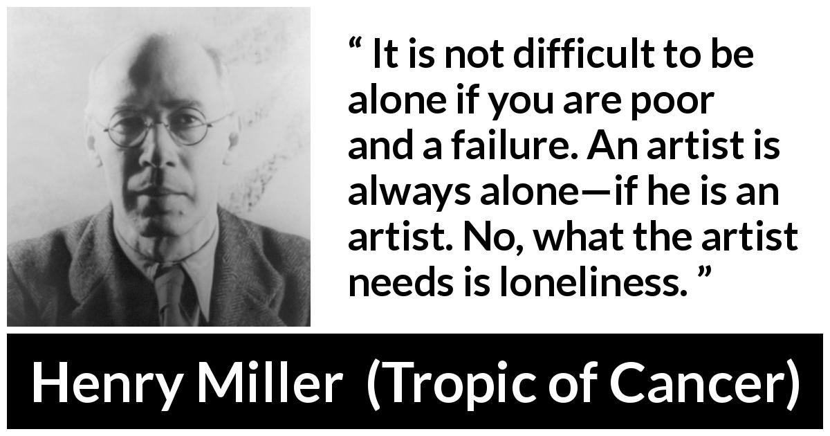 Henry Miller quote about poverty from Tropic of Cancer - It is not difficult to be alone if you are poor and a failure. An artist is always alone—if he is an artist. No, what the artist needs is loneliness.