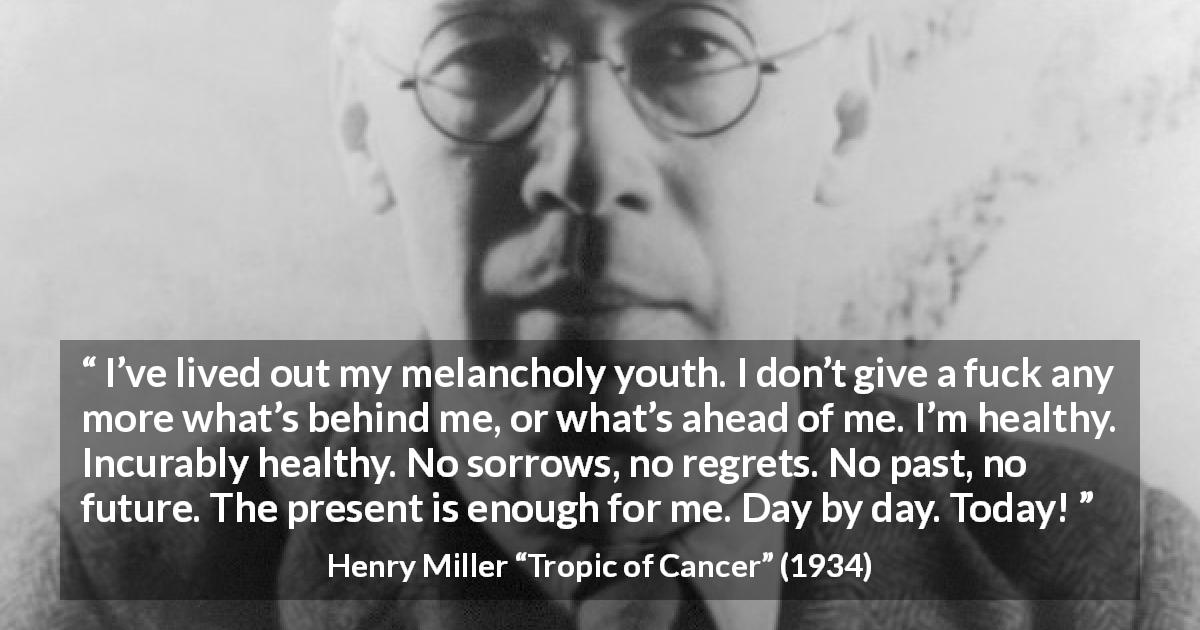 Henry Miller quote about regret from Tropic of Cancer - I’ve lived out my melancholy youth. I don’t give a fuck any more what’s behind me, or what’s ahead of me. I’m healthy. Incurably healthy. No sorrows, no regrets. No past, no future. The present is enough for me. Day by day. Today!