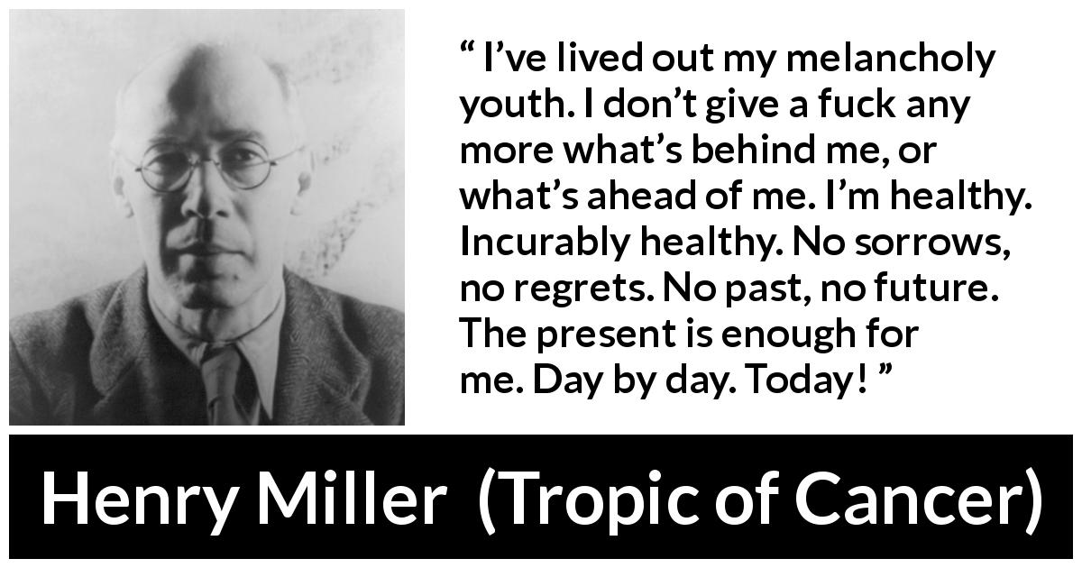 Henry Miller quote about regret from Tropic of Cancer - I’ve lived out my melancholy youth. I don’t give a fuck any more what’s behind me, or what’s ahead of me. I’m healthy. Incurably healthy. No sorrows, no regrets. No past, no future. The present is enough for me. Day by day. Today!