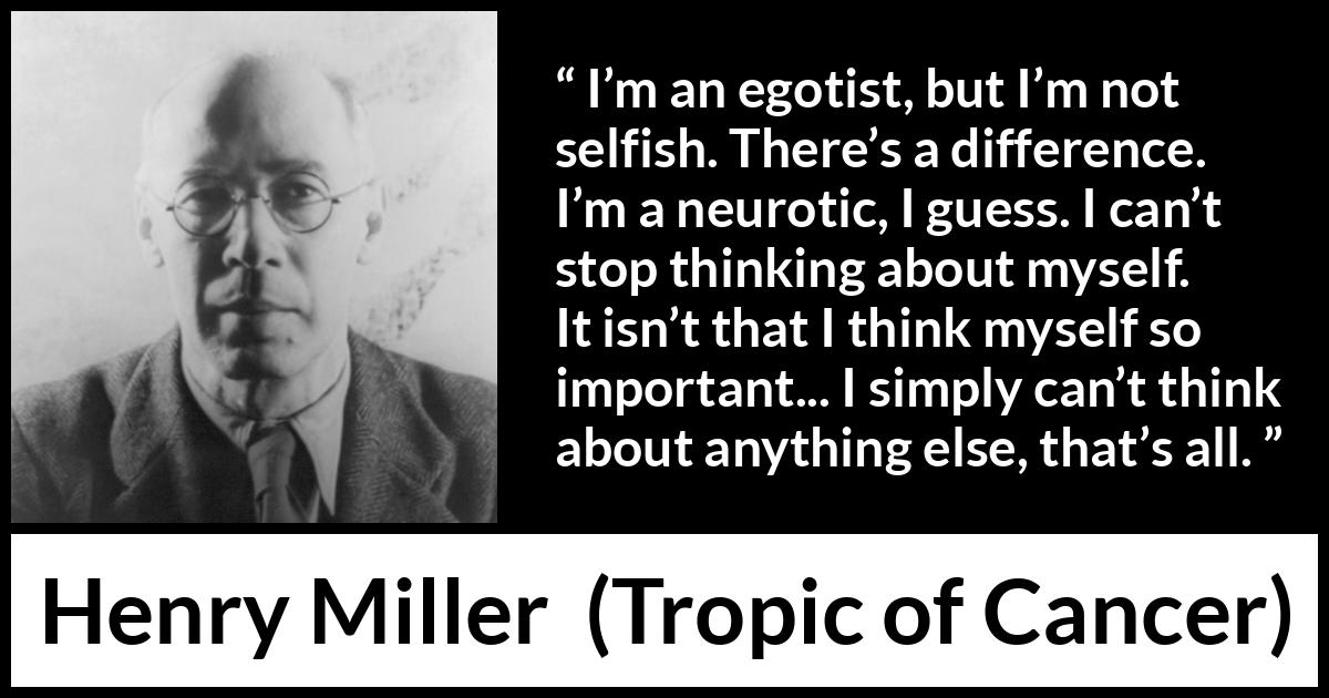 Henry Miller quote about selfishness from Tropic of Cancer - I’m an egotist, but I’m not selfish. There’s a difference. I’m a neurotic, I guess. I can’t stop thinking about myself. It isn’t that I think myself so important... I simply can’t think about anything else, that’s all.