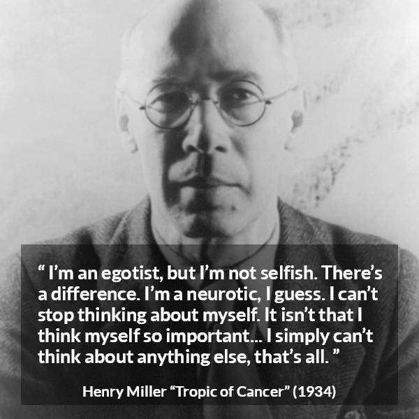 Henry Miller quote about selfishness from Tropic of Cancer - I’m an egotist, but I’m not selfish. There’s a difference. I’m a neurotic, I guess. I can’t stop thinking about myself. It isn’t that I think myself so important... I simply can’t think about anything else, that’s all.