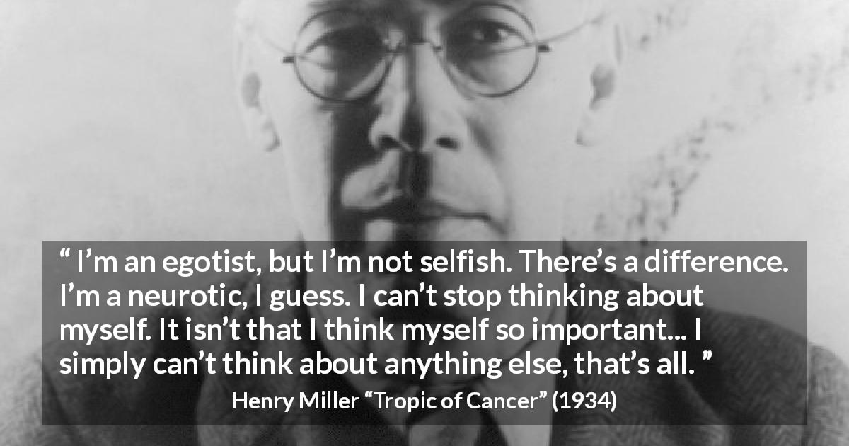 Henry Miller quote about selfishness from Tropic of Cancer - I’m an egotist, but I’m not selfish. There’s a difference. I’m a neurotic, I guess. I can’t stop thinking about myself. It isn’t that I think myself so important... I simply can’t think about anything else, that’s all.