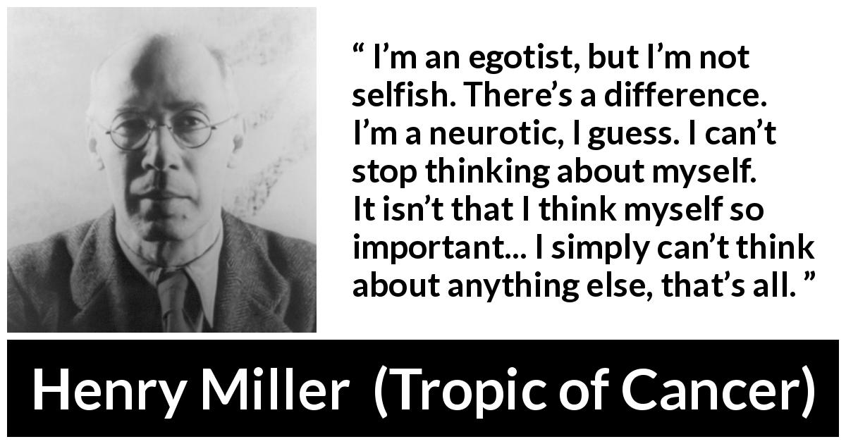 Henry Miller quote about selfishness from Tropic of Cancer - I’m an egotist, but I’m not selfish. There’s a difference. I’m a neurotic, I guess. I can’t stop thinking about myself. It isn’t that I think myself so important... I simply can’t think about anything else, that’s all.