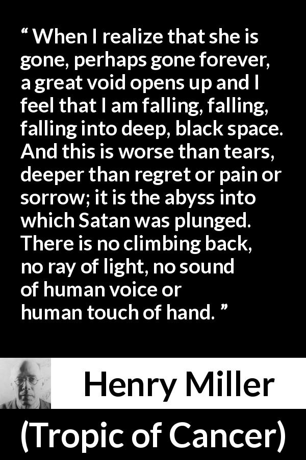 Henry Miller quote about sorrow from Tropic of Cancer - When I realize that she is gone, perhaps gone forever, a great void opens up and I feel that I am falling, falling, falling into deep, black space. And this is worse than tears, deeper than regret or pain or sorrow; it is the abyss into which Satan was plunged. There is no climbing back, no ray of light, no sound of human voice or human touch of hand.