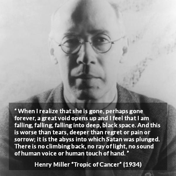 Henry Miller quote about sorrow from Tropic of Cancer - When I realize that she is gone, perhaps gone forever, a great void opens up and I feel that I am falling, falling, falling into deep, black space. And this is worse than tears, deeper than regret or pain or sorrow; it is the abyss into which Satan was plunged. There is no climbing back, no ray of light, no sound of human voice or human touch of hand.