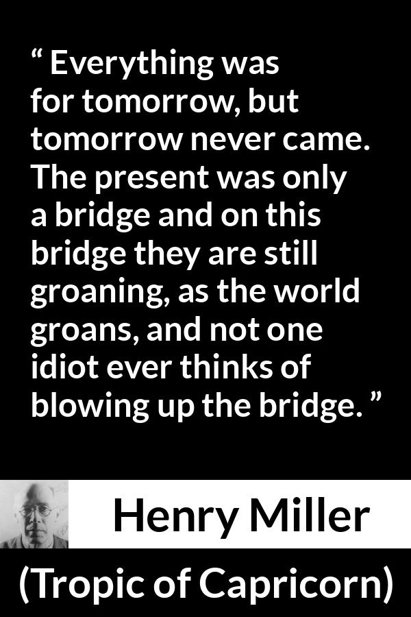 Henry Miller quote about suffering from Tropic of Capricorn - Everything was for tomorrow, but tomorrow never came. The present was only a bridge and on this bridge they are still groaning, as the world groans, and not one idiot ever thinks of blowing up the bridge.