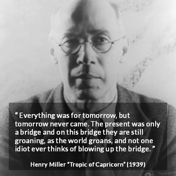 Henry Miller quote about suffering from Tropic of Capricorn - Everything was for tomorrow, but tomorrow never came. The present was only a bridge and on this bridge they are still groaning, as the world groans, and not one idiot ever thinks of blowing up the bridge.