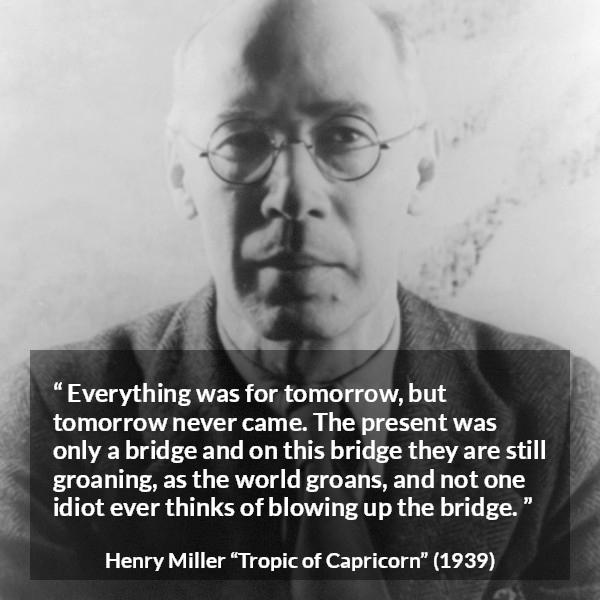 Henry Miller quote about suffering from Tropic of Capricorn - Everything was for tomorrow, but tomorrow never came. The present was only a bridge and on this bridge they are still groaning, as the world groans, and not one idiot ever thinks of blowing up the bridge.