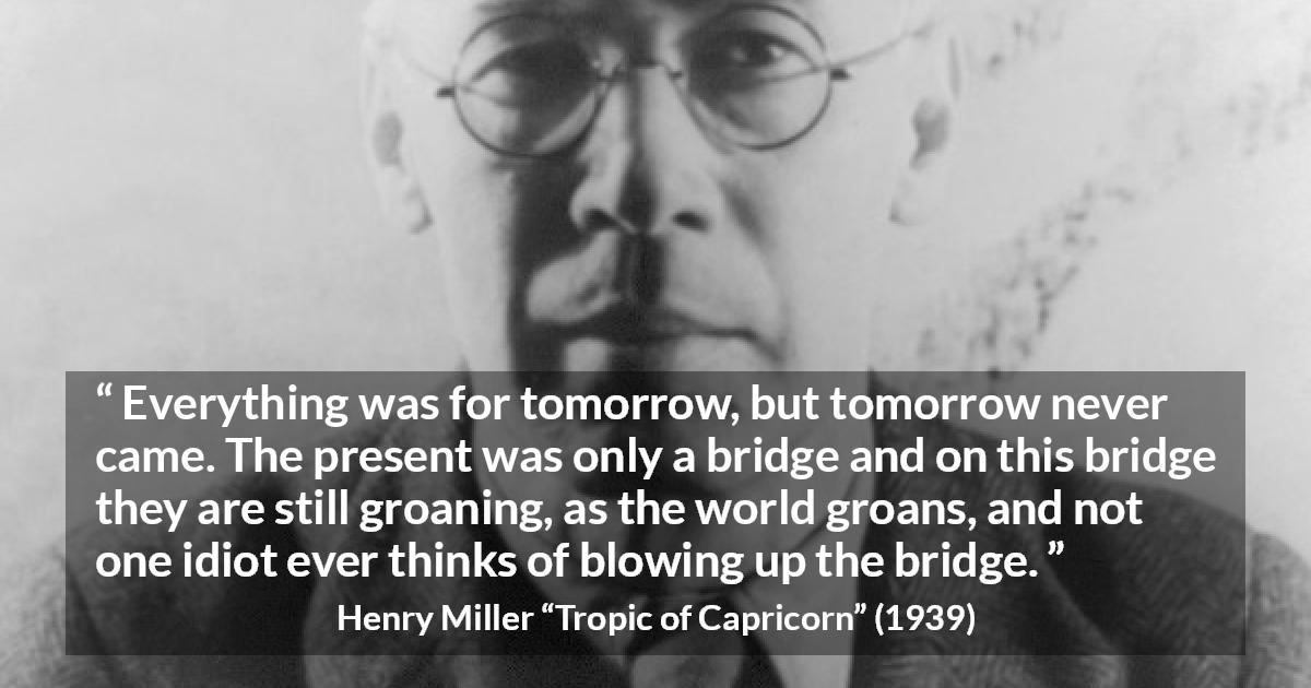 Henry Miller quote about suffering from Tropic of Capricorn - Everything was for tomorrow, but tomorrow never came. The present was only a bridge and on this bridge they are still groaning, as the world groans, and not one idiot ever thinks of blowing up the bridge.