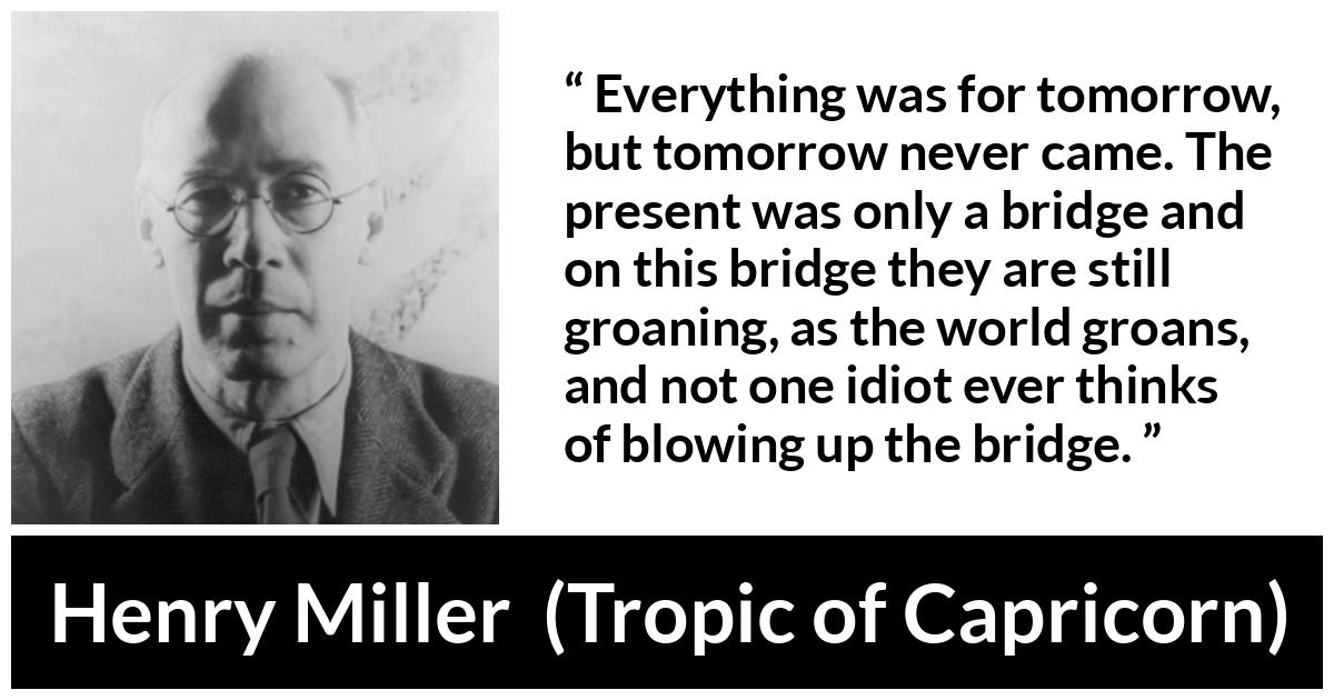 Henry Miller quote about suffering from Tropic of Capricorn - Everything was for tomorrow, but tomorrow never came. The present was only a bridge and on this bridge they are still groaning, as the world groans, and not one idiot ever thinks of blowing up the bridge.