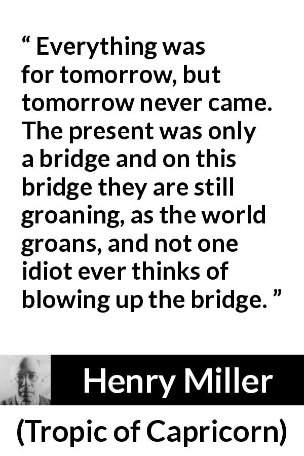 Henry Miller quote about suffering from Tropic of Capricorn - Everything was for tomorrow, but tomorrow never came. The present was only a bridge and on this bridge they are still groaning, as the world groans, and not one idiot ever thinks of blowing up the bridge.