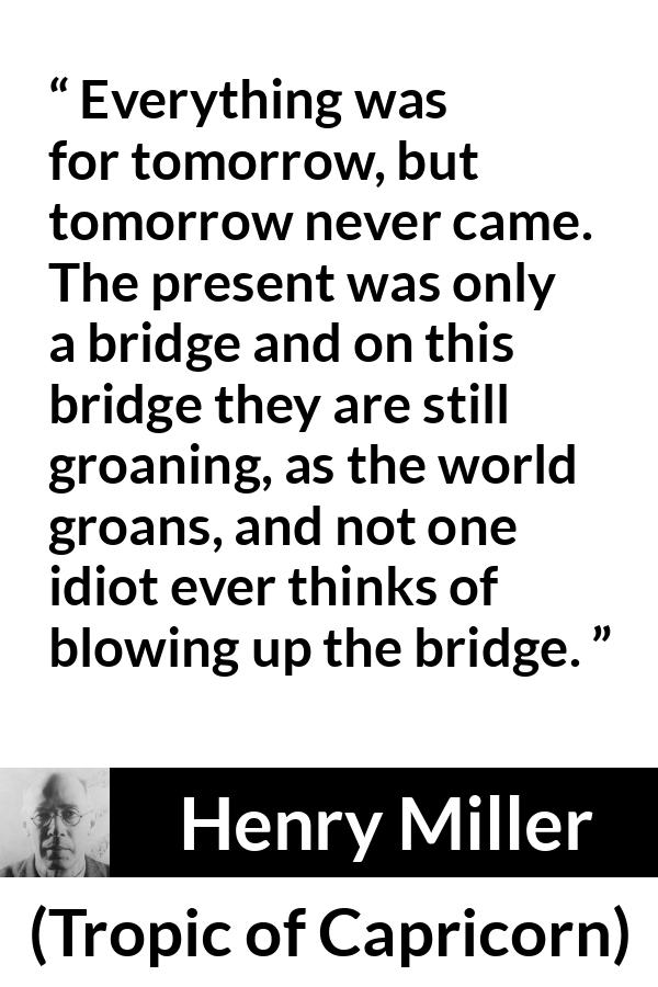 Henry Miller quote about suffering from Tropic of Capricorn - Everything was for tomorrow, but tomorrow never came. The present was only a bridge and on this bridge they are still groaning, as the world groans, and not one idiot ever thinks of blowing up the bridge.