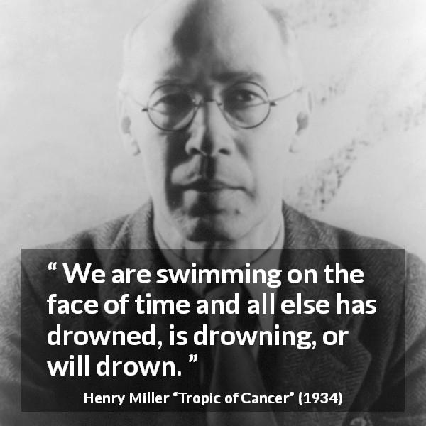 Henry Miller quote about time from Tropic of Cancer - We are swimming on the face of time and all else has drowned, is drowning, or will drown.