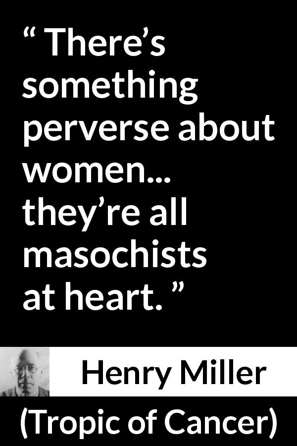 Henry Miller quote about women from Tropic of Cancer - There’s something perverse about women... they’re all masochists at heart.