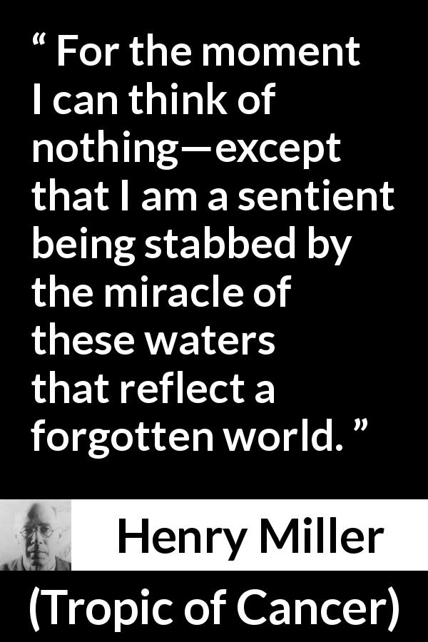 Henry Miller quote about world from Tropic of Cancer - For the moment I can think of nothing—except that I am a sentient being stabbed by the miracle of these waters that reflect a forgotten world.