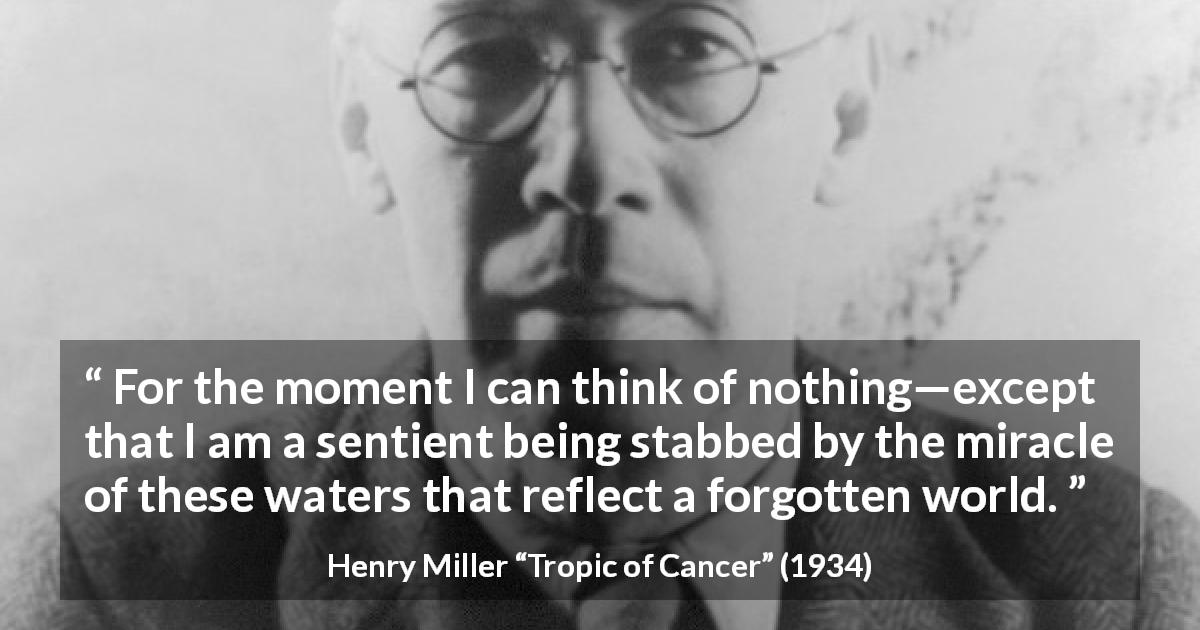 Henry Miller quote about world from Tropic of Cancer - For the moment I can think of nothing—except that I am a sentient being stabbed by the miracle of these waters that reflect a forgotten world.
