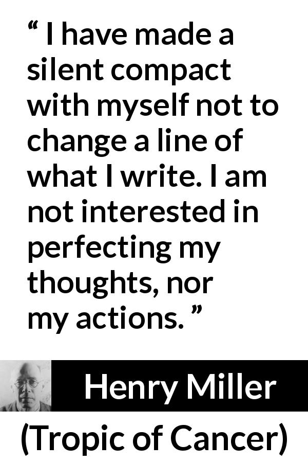 Henry Miller quote about writing from Tropic of Cancer - I have made a silent compact with myself not to change a line of what I write. I am not interested in perfecting my thoughts, nor my actions.