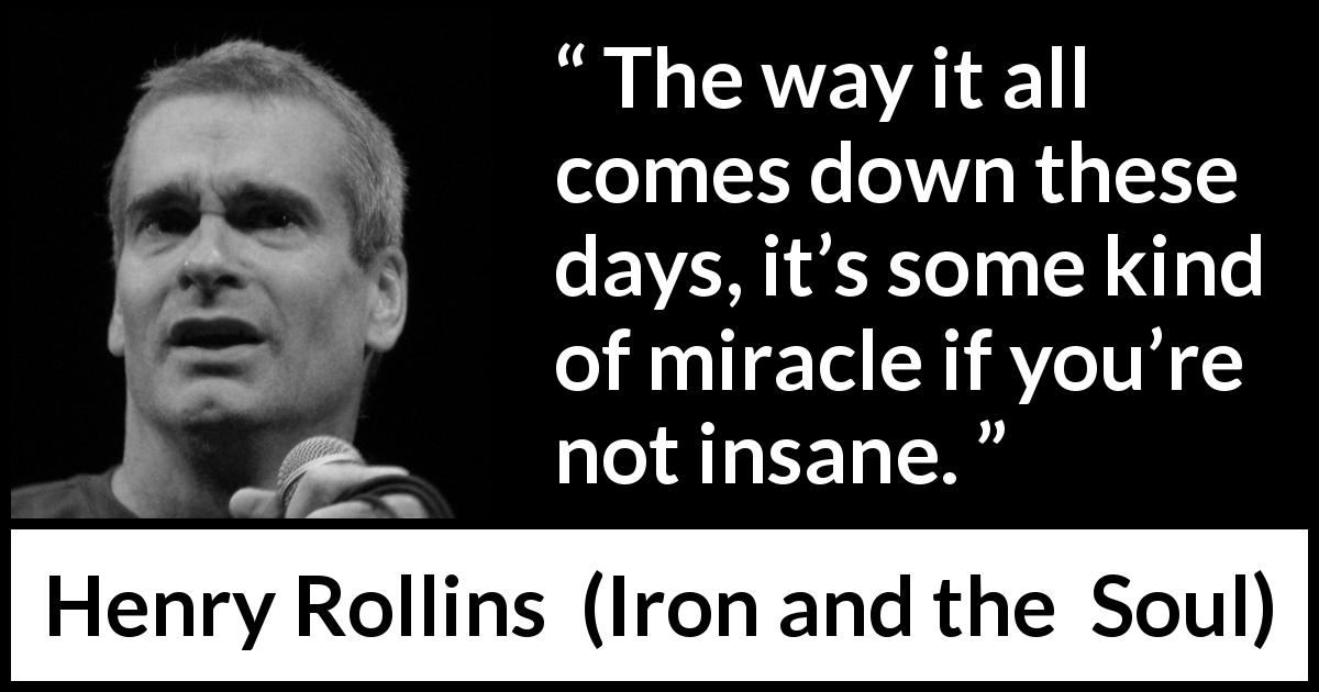 Henry Rollins quote about insanity from Iron and the  Soul - The way it all comes down these days, it’s some kind of miracle if you’re not insane.