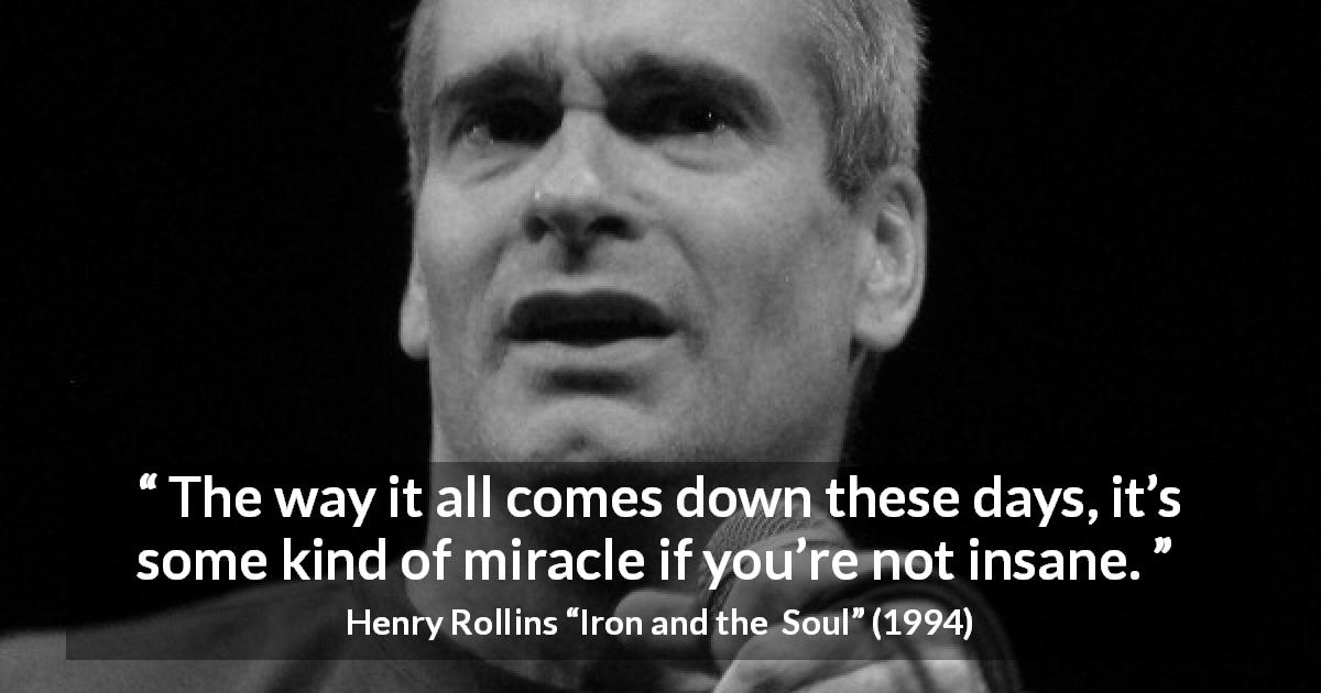 Henry Rollins quote about insanity from Iron and the  Soul - The way it all comes down these days, it’s some kind of miracle if you’re not insane.