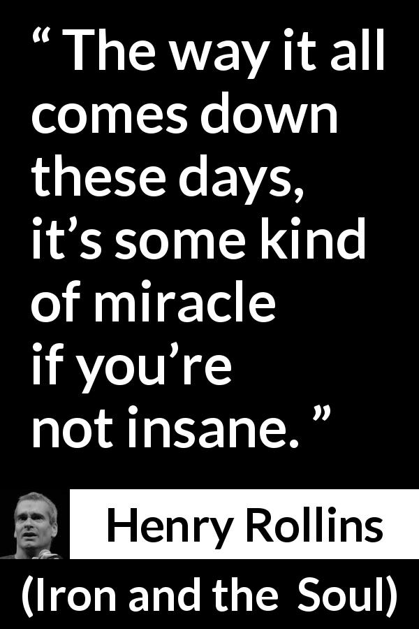 Henry Rollins quote about insanity from Iron and the Soul - The way it all comes down these days, it’s some kind of miracle if you’re not insane.