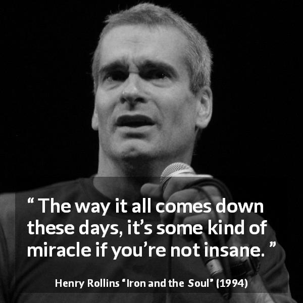 Henry Rollins quote about insanity from Iron and the Soul - The way it all comes down these days, it’s some kind of miracle if you’re not insane.