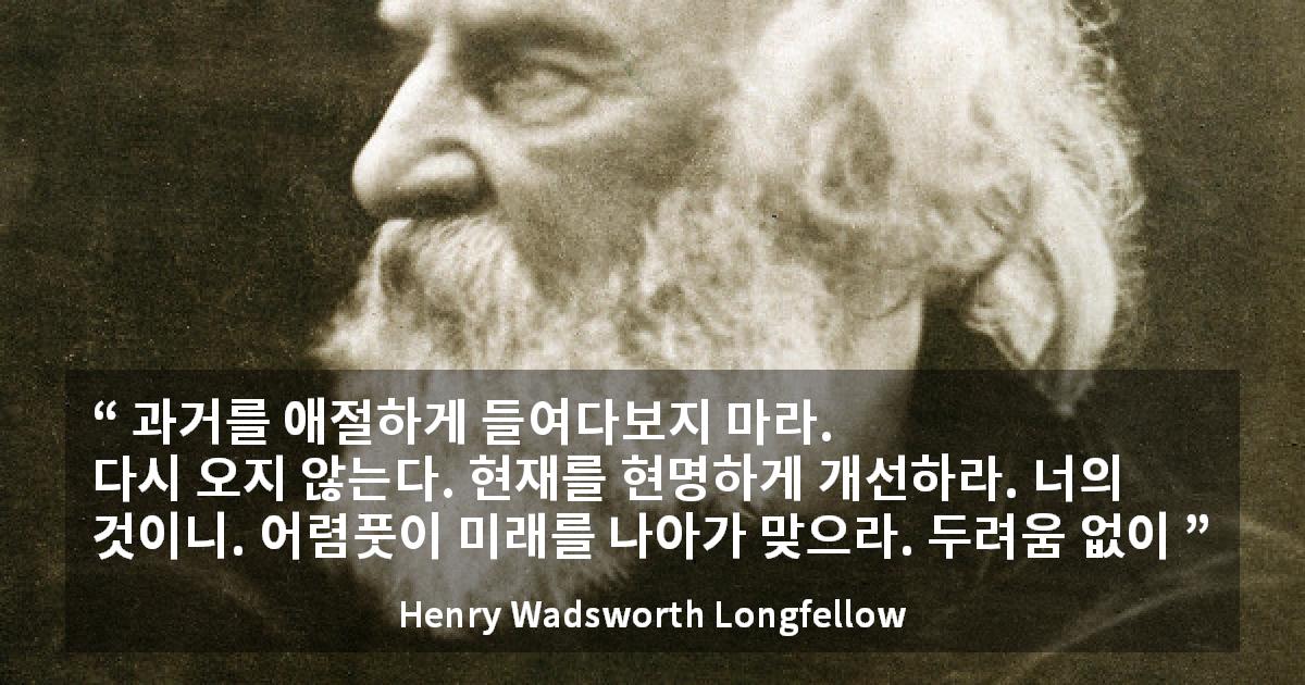 Henry Wadsworth Longfellow quote - 과거를 애절하게 들여다보지 마라.
다시 오지 않는다. 현재를 현명하게 개선하라. 너의 것이니. 어렴풋이 미래를 나아가 맞으라. 두려움 없이