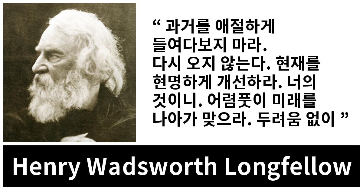 Henry Wadsworth Longfellow quote - 과거를 애절하게 들여다보지 마라.
다시 오지 않는다. 현재를 현명하게 개선하라. 너의 것이니. 어렴풋이 미래를 나아가 맞으라. 두려움 없이