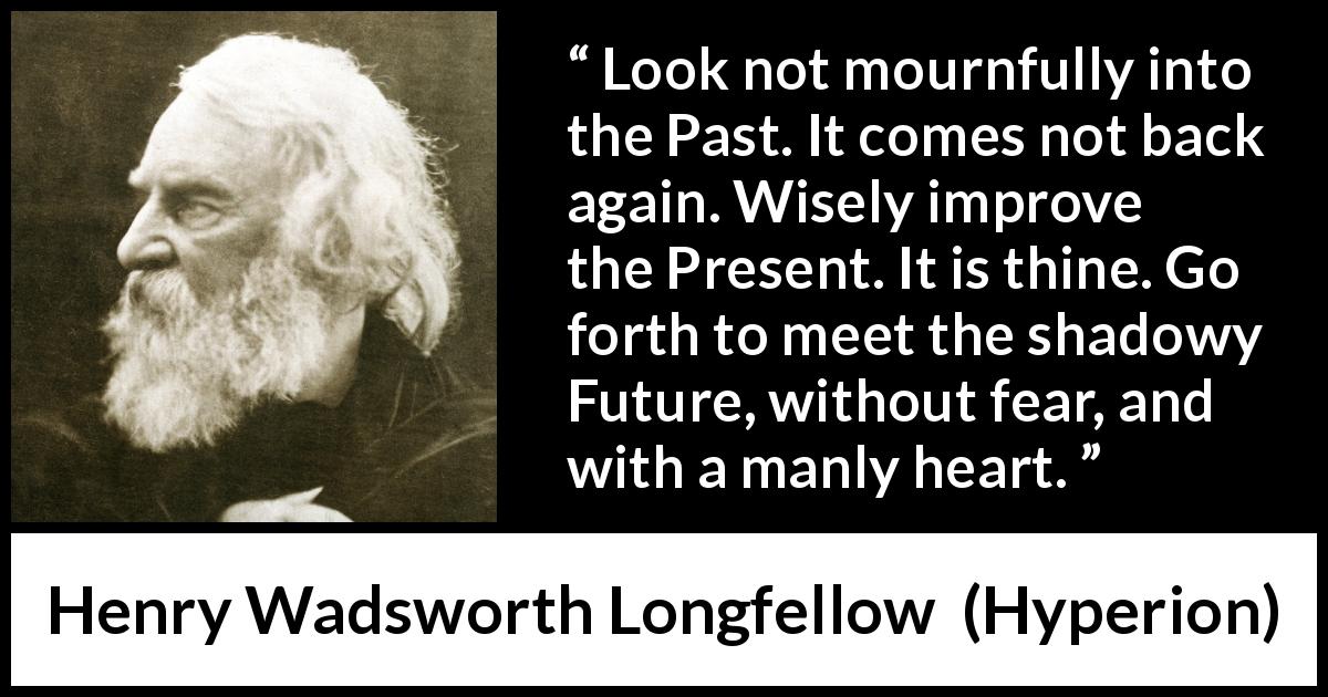 Henry Wadsworth Longfellow quote about past from Hyperion - Look not mournfully into the Past. It comes not back again. Wisely improve the Present. It is thine. Go forth to meet the shadowy Future, without fear, and with a manly heart.