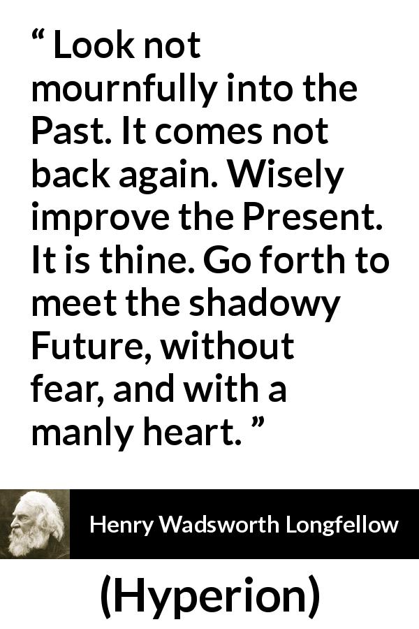 Henry Wadsworth Longfellow quote about past from Hyperion - Look not mournfully into the Past. It comes not back again. Wisely improve the Present. It is thine. Go forth to meet the shadowy Future, without fear, and with a manly heart.