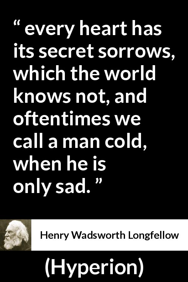 Henry Wadsworth Longfellow quote about sadness from Hyperion - every heart has its secret sorrows, which the world knows not, and oftentimes we call a man cold, when he is only sad.