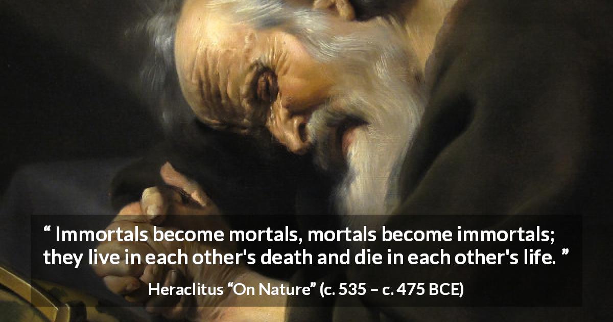 Heraclitus quote about death from On Nature - Immortals become mortals, mortals become immortals; they live in each other's death and die in each other's life.