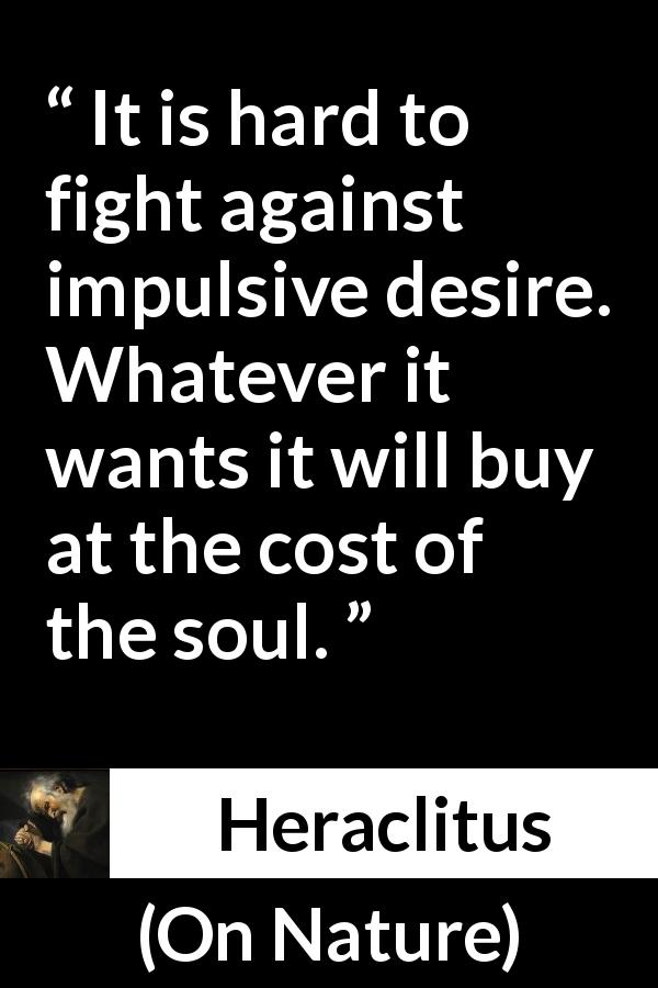 Heraclitus quote about fight from On Nature - It is hard to fight against impulsive desire. Whatever it wants it will buy at the cost of the soul.