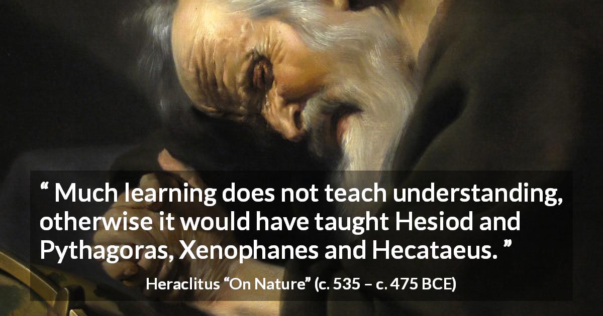 Heraclitus quote about understanding from On Nature - Much learning does not teach understanding, otherwise it would have taught Hesiod and Pythagoras, Xenophanes and Hecataeus.
