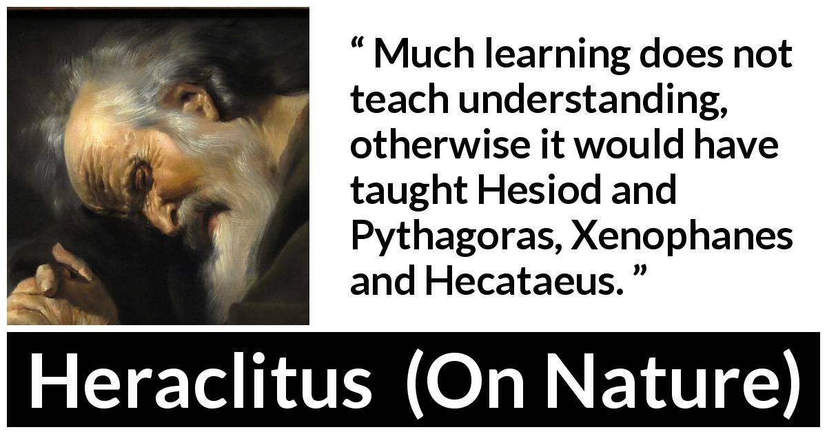 Heraclitus quote about understanding from On Nature - Much learning does not teach understanding, otherwise it would have taught Hesiod and Pythagoras, Xenophanes and Hecataeus.
