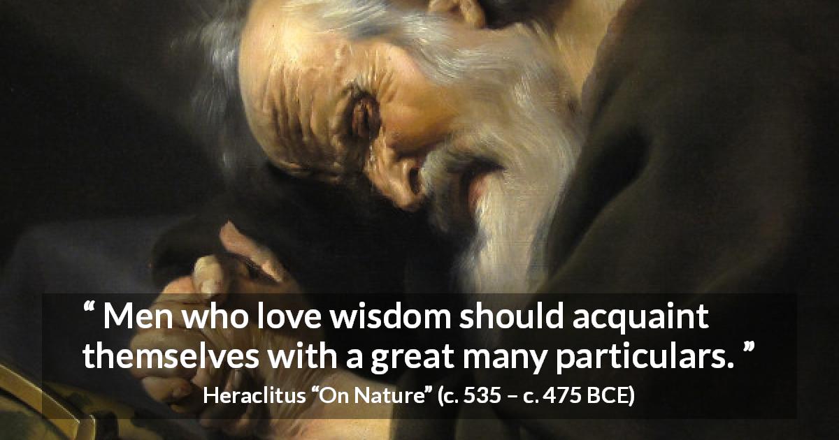 Heraclitus quote about wisdom from On Nature - Men who love wisdom should acquaint themselves with a great many particulars.