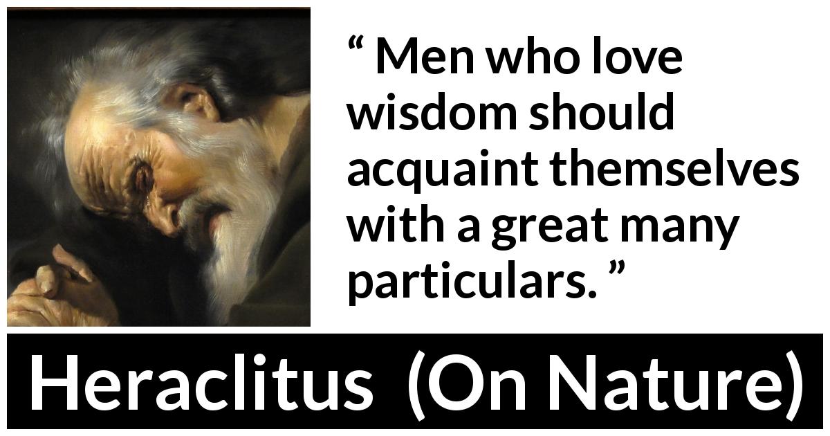 Heraclitus quote about wisdom from On Nature - Men who love wisdom should acquaint themselves with a great many particulars.