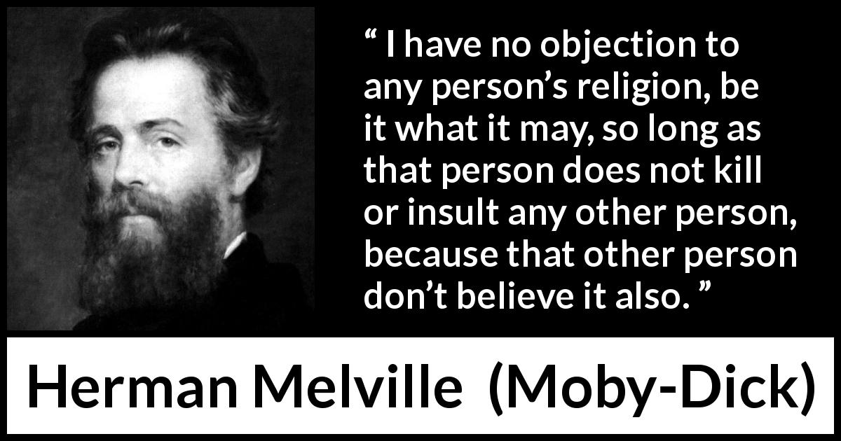 Herman Melville quote about belief from Moby-Dick - I have no objection to any person’s religion, be it what it may, so long as that person does not kill or insult any other person, because that other person don’t believe it also.