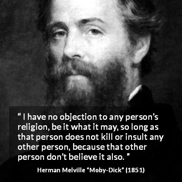 Herman Melville quote about belief from Moby-Dick - I have no objection to any person’s religion, be it what it may, so long as that person does not kill or insult any other person, because that other person don’t believe it also.